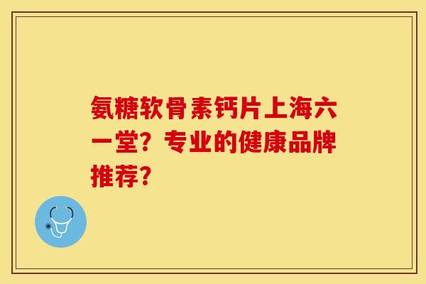氨糖软骨素钙片上海六一堂？专业的健康品牌推荐？
