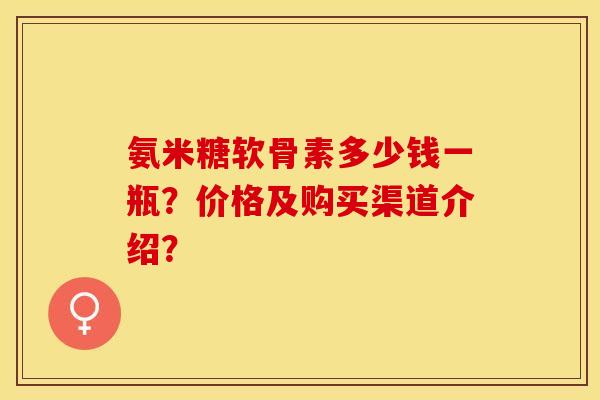 氨米糖软骨素多少钱一瓶?价格及购买渠道介绍? 氨米糖软骨素多少钱一瓶?价格及购买渠道介绍?