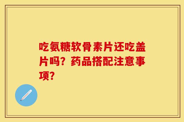 吃氨糖软骨素片还吃盖片吗?药品搭配注意事项? 吃氨糖软骨素片还吃盖片吗?药品搭配注意事项?