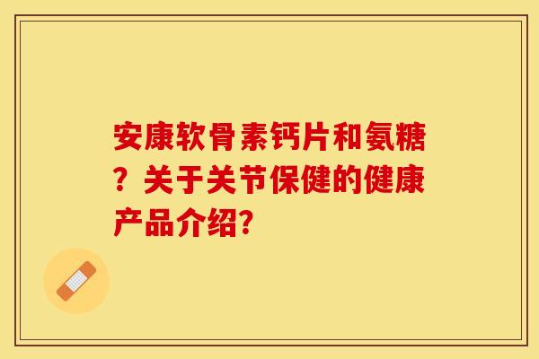 安康软骨素钙片和氨糖?关于关节保健的健康产品介绍? 安康软骨素钙片和氨糖?关于关节保健的健康产品介绍?