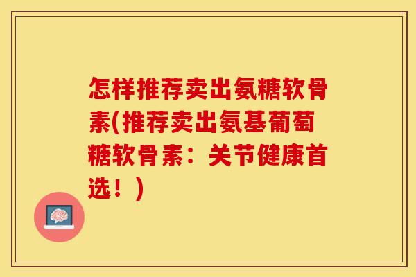 怎样推荐卖出氨糖软骨素(推荐卖出氨基葡萄糖软骨素：关节健康首选！)