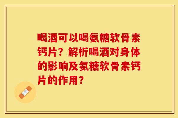 喝酒可以喝氨糖软骨素钙片?解析喝酒对身体的影响及氨糖软骨素钙片的作用? 喝酒可以喝氨糖软骨素钙片?解析喝酒对身体的影响及氨糖软骨素钙片的作用?