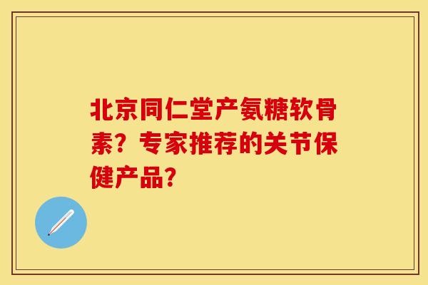 北京同仁堂产氨糖软骨素？专家推荐的关节保健产品？