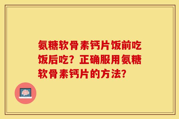 氨糖软骨素钙片饭前吃饭后吃？正确服用氨糖软骨素钙片的方法？
