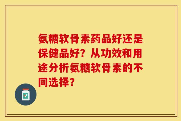 氨糖软骨素药品好还是保健品好?从功效和用途分析氨糖软骨素的不同选择? 氨糖软骨素药品好还是保健品好?从功效和用途分析氨糖软骨素的不同选择?