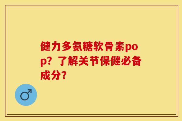 健力多氨糖软骨素pop?了解关节保健必备成分? 健力多氨糖软骨素pop?了解关节保健必备成分?