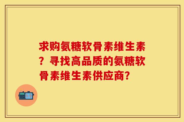 求购氨糖软骨素维生素?寻找高品质的氨糖软骨素维生素供应商? 求购氨糖软骨素维生素?寻找高品质的氨糖软骨素维生素供应商?