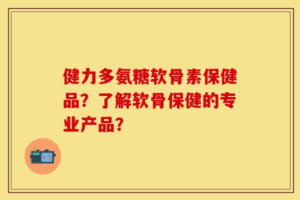 健力多氨糖软骨素保健品？了解软骨保健的专业产品？