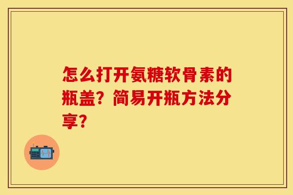 怎么打开氨糖软骨素的瓶盖？简易开瓶方法分享？