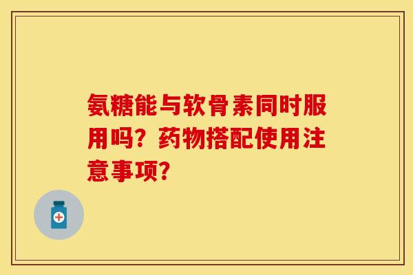 氨糖能与软骨素同时服用吗？药物搭配使用注意事项？