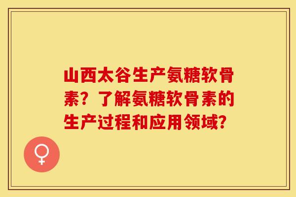 山西太谷生产氨糖软骨素？了解氨糖软骨素的生产过程和应用领域？