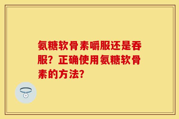 氨糖软骨素嚼服还是吞服?正确使用氨糖软骨素的方法? 氨糖软骨素嚼服还是吞服?正确使用氨糖软骨素的方法?