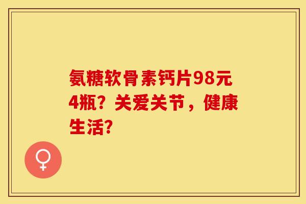 氨糖软骨素钙片98元4瓶?关爱关节,健康生活? 氨糖软骨素钙片98元4瓶?关爱关节,健康生活?