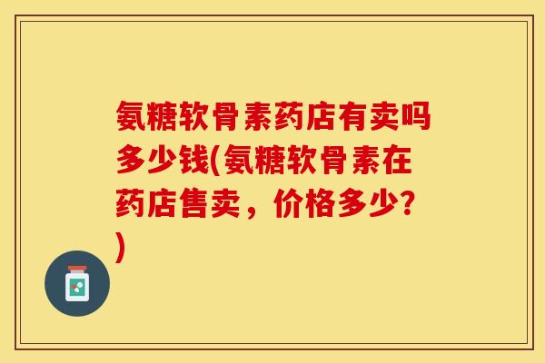 氨糖软骨素药店有卖吗多少钱(氨糖软骨素在药店售卖，价格多少？)