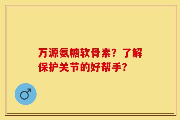 万源氨糖软骨素?了解保护关节的好帮手? 万源氨糖软骨素?了解保护关节的好帮手?