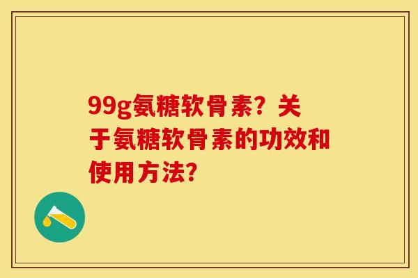 99g氨糖软骨素？关于氨糖软骨素的功效和使用方法？