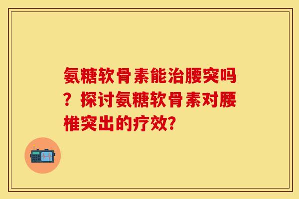 氨糖软骨素能腰突吗?探讨氨糖软骨素对腰椎突出的疗效? 氨糖软骨素能腰突吗?探讨氨糖软骨素对腰椎突出的疗效?