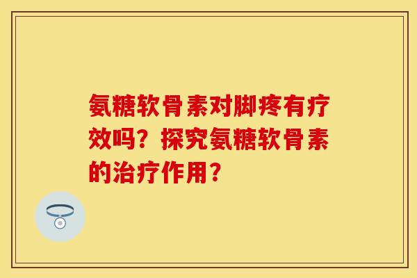 氨糖软骨素对脚疼有疗效吗？探究氨糖软骨素的作用？