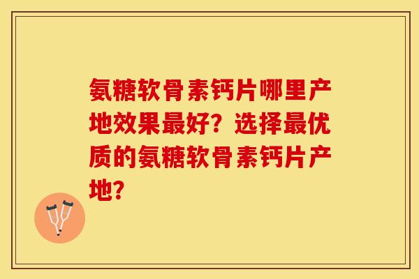 氨糖软骨素钙片哪里产地效果好?选择优质的氨糖软骨素钙片产地? 氨糖软骨素钙片哪里产地效果好?选择优质的氨糖软骨素钙片产地?