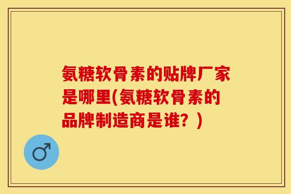 氨糖软骨素的贴牌厂家是哪里(氨糖软骨素的品牌制造商是谁？)