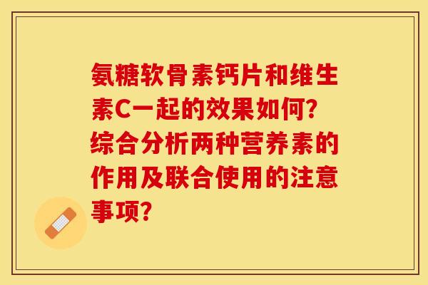 氨糖软骨素钙片和维生素C一起的效果如何?综合分析两种营养素的作用及联合使用的注意事项? 氨糖软骨素钙片和维生素C一起的效果如何?综合分析两种营养素的作用及联合使用的注意事项?