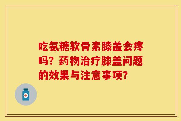 吃氨糖软骨素膝盖会疼吗?膝盖问题的效果与注意事项? 吃氨糖软骨素膝盖会疼吗?膝盖问题的效果与注意事项?