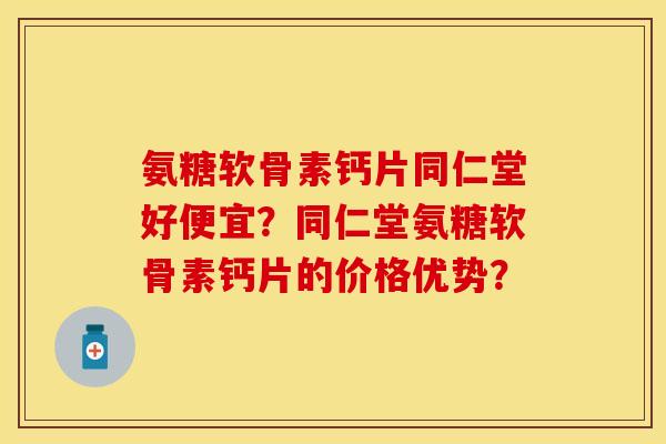 氨糖软骨素钙片同仁堂好便宜？同仁堂氨糖软骨素钙片的价格优势？