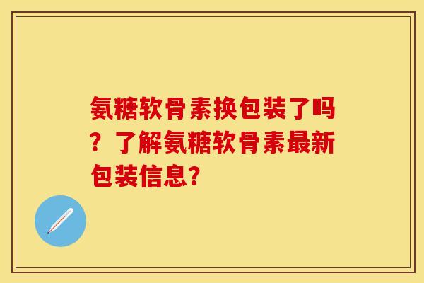 氨糖软骨素换包装了吗？了解氨糖软骨素最新包装信息？