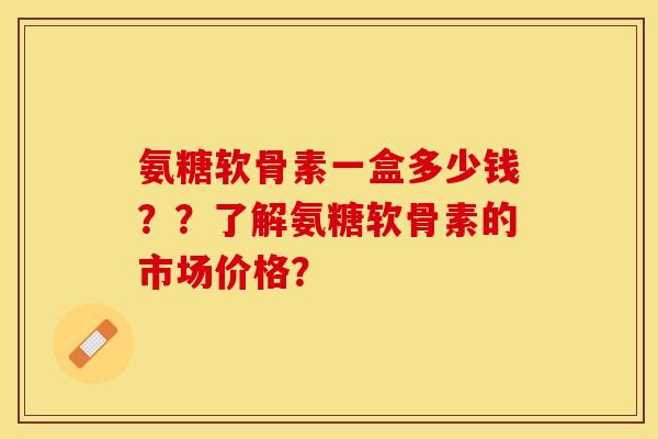 氨糖软骨素一盒多少钱？？了解氨糖软骨素的市场价格？