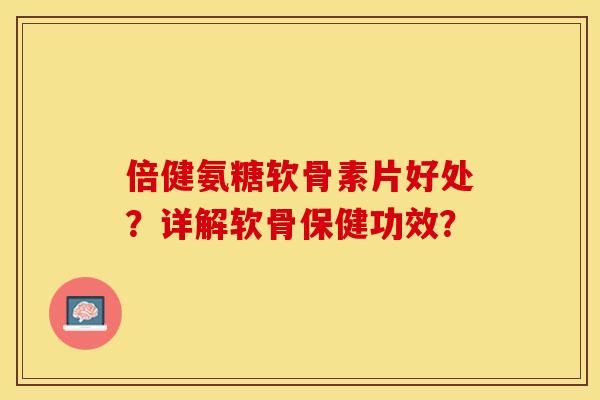 倍健氨糖软骨素片好处?详解软骨保健功效? 倍健氨糖软骨素片好处?详解软骨保健功效?