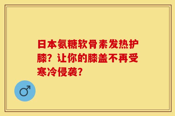 日本氨糖软骨素发热护膝？让你的膝盖不再受寒冷侵袭？
