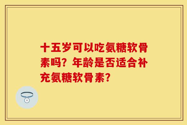 十五岁可以吃氨糖软骨素吗?年龄是否适合补充氨糖软骨素? 十五岁可以吃氨糖软骨素吗?年龄是否适合补充氨糖软骨素?