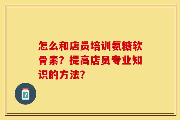 怎么和店员培训氨糖软骨素？提高店员专业知识的方法？