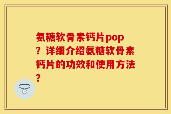 氨糖软骨素钙片pop？详细介绍氨糖软骨素钙片的功效和使用方法？