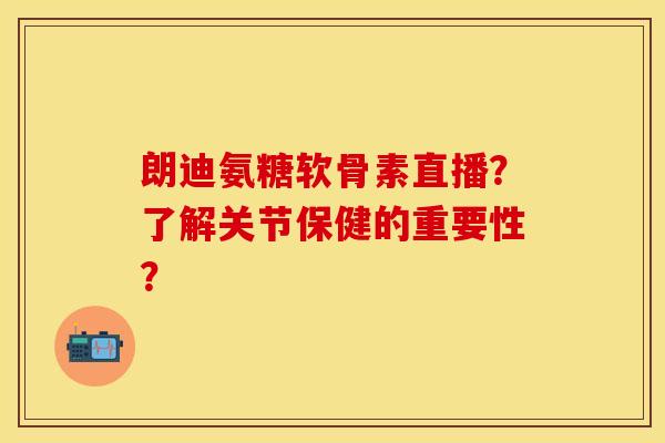 朗迪氨糖软骨素直播?了解关节保健的重要性? 朗迪氨糖软骨素直播?了解关节保健的重要性?
