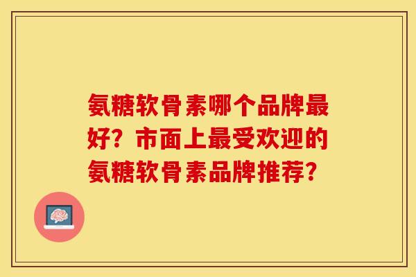 氨糖软骨素哪个品牌好？市面上受欢迎的氨糖软骨素品牌推荐？