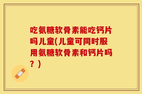 吃氨糖软骨素能吃钙片吗儿童(儿童可同时服用氨糖软骨素和钙片吗？)