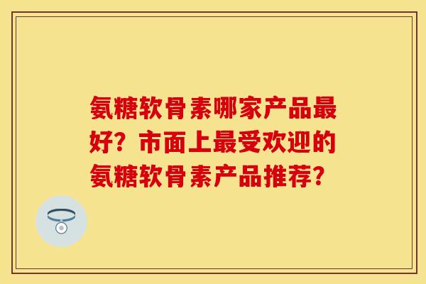 氨糖软骨素哪家产品好?市面上受欢迎的氨糖软骨素产品推荐? 氨糖软骨素哪家产品好?市面上受欢迎的氨糖软骨素产品推荐?
