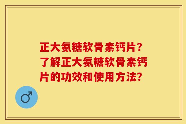 正大氨糖软骨素钙片？了解正大氨糖软骨素钙片的功效和使用方法？