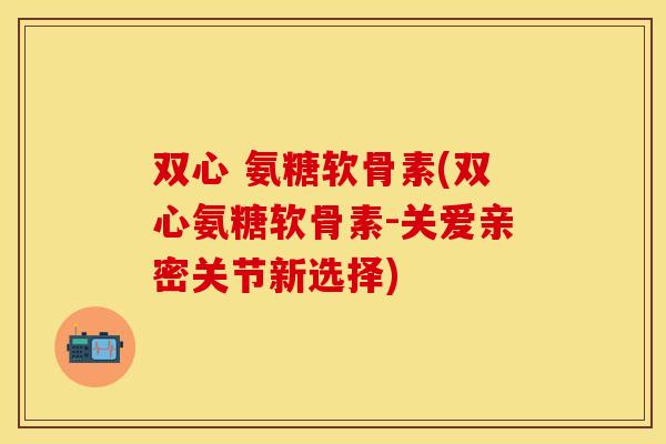 双心 氨糖软骨素(双心氨糖软骨素-关爱亲密关节新选择)
