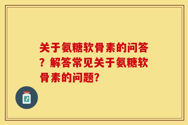 关于氨糖软骨素的问答?解答常见关于氨糖软骨素的问题? 关于氨糖软骨素的问答?解答常见关于氨糖软骨素的问题?