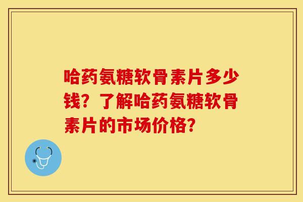 哈药氨糖软骨素片多少钱？了解哈药氨糖软骨素片的市场价格？