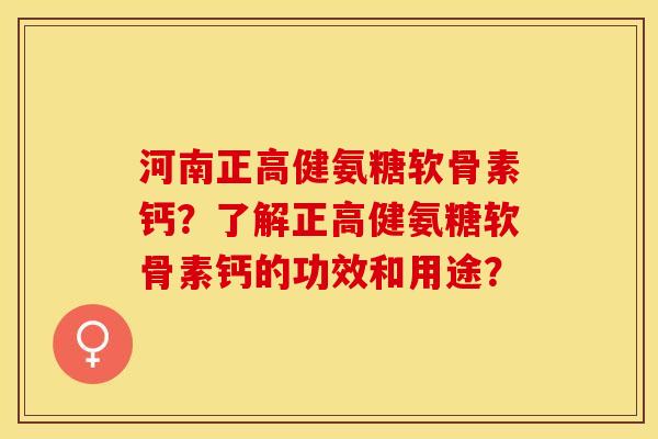 河南正高健氨糖软骨素钙？了解正高健氨糖软骨素钙的功效和用途？