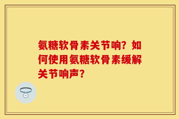 氨糖软骨素关节响?如何使用氨糖软骨素缓解关节响声? 氨糖软骨素关节响?如何使用氨糖软骨素缓解关节响声?