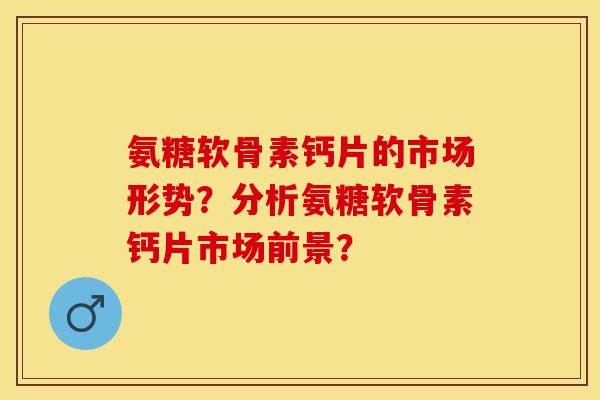 氨糖软骨素钙片的市场形势？分析氨糖软骨素钙片市场前景？