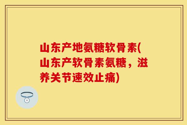 山东产地氨糖软骨素(山东产软骨素氨糖，滋养关节速效止痛)
