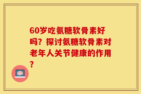 60岁吃氨糖软骨素好吗?探讨氨糖软骨素对老年人关节健康的作用? 60岁吃氨糖软骨素好吗?探讨氨糖软骨素对老年人关节健康的作用?