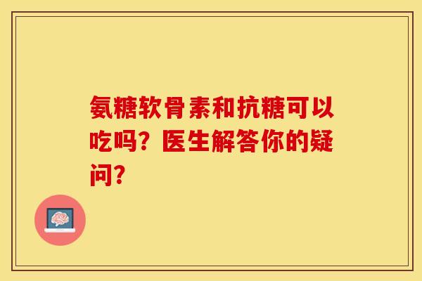氨糖软骨素和抗糖可以吃吗？医生解答你的疑问？