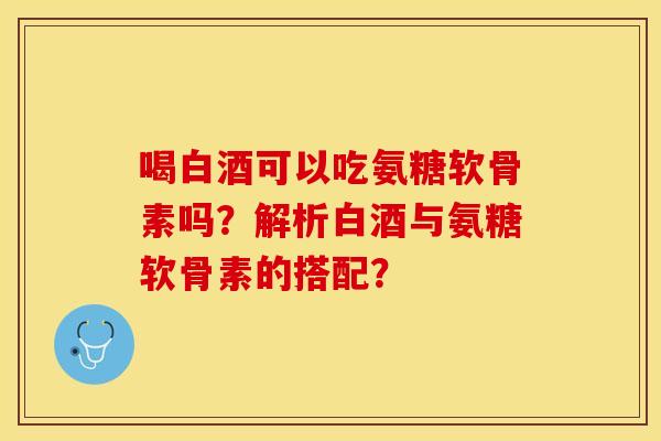 喝白酒可以吃氨糖软骨素吗?解析白酒与氨糖软骨素的搭配? 喝白酒可以吃氨糖软骨素吗?解析白酒与氨糖软骨素的搭配?