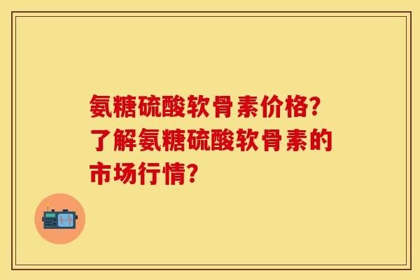 氨糖硫酸软骨素价格?了解氨糖硫酸软骨素的市场行情? 氨糖硫酸软骨素价格?了解氨糖硫酸软骨素的市场行情?